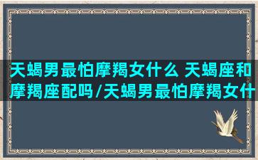 天蝎男最怕摩羯女什么 天蝎座和摩羯座配吗/天蝎男最怕摩羯女什么 天蝎座和摩羯座配吗-我的网站